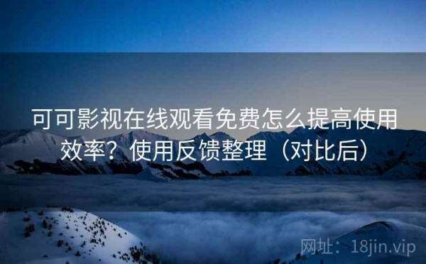 可可影视在线观看免费怎么提高使用效率？使用反馈整理（对比后）
