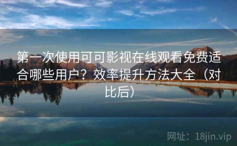 第一次使用可可影视在线观看免费适合哪些用户？效率提升方法大全（对比后）
