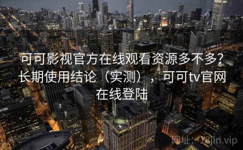 可可影视官方在线观看资源多不多？长期使用结论（实测），可可tv官网在线登陆