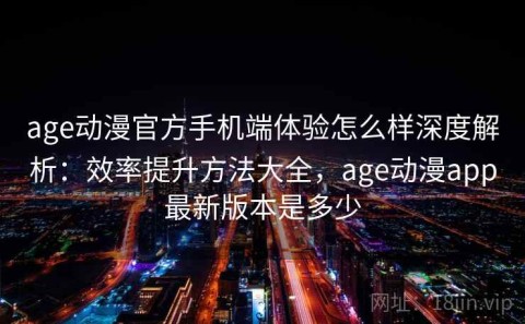 age动漫官方手机端体验怎么样深度解析：效率提升方法大全，age动漫app最新版本是多少