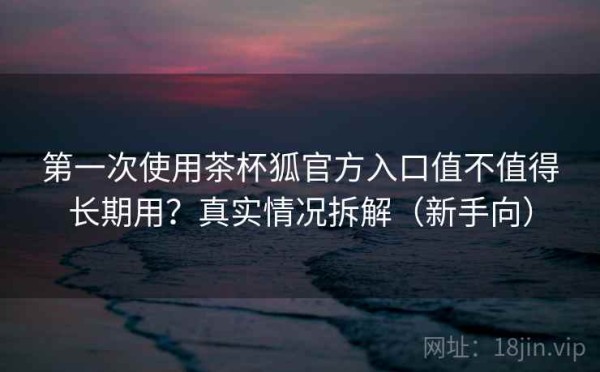 第一次使用茶杯狐官方入口值不值得长期用？真实情况拆解（新手向）