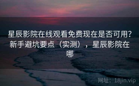 星辰影院在线观看免费现在是否可用？新手避坑要点（实测），星辰影院在哪