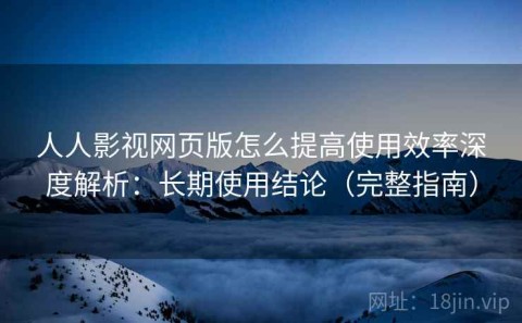 人人影视网页版怎么提高使用效率深度解析：长期使用结论（完整指南）