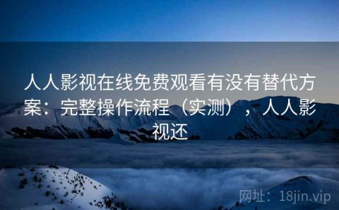人人影视在线免费观看有没有替代方案：完整操作流程（实测），人人影视还