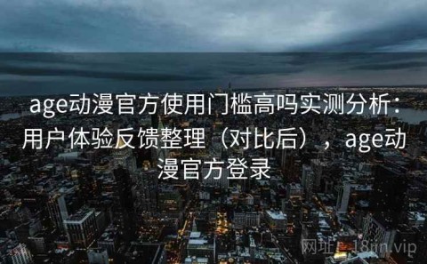 age动漫官方使用门槛高吗实测分析：用户体验反馈整理（对比后），age动漫官方登录