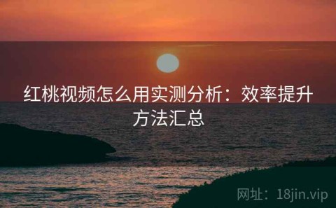 红桃视频怎么用实测分析：效率提升方法汇总