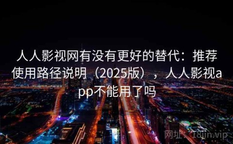 人人影视网有没有更好的替代：推荐使用路径说明（2025版），人人影视app不能用了吗