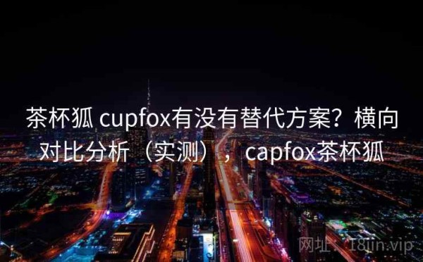 茶杯狐 cupfox有没有替代方案？横向对比分析（实测），capfox茶杯狐