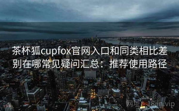 茶杯狐cupfox官网入口和同类相比差别在哪常见疑问汇总：推荐使用路径