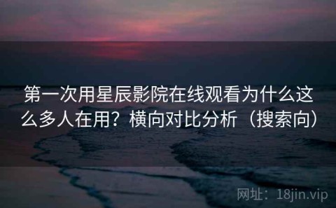 第一次用星辰影院在线观看为什么这么多人在用？横向对比分析（搜索向）