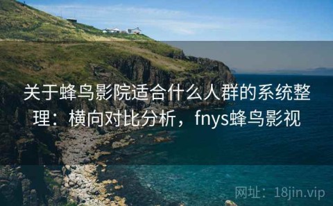 关于蜂鸟影院适合什么人群的系统整理：横向对比分析，fnys蜂鸟影视