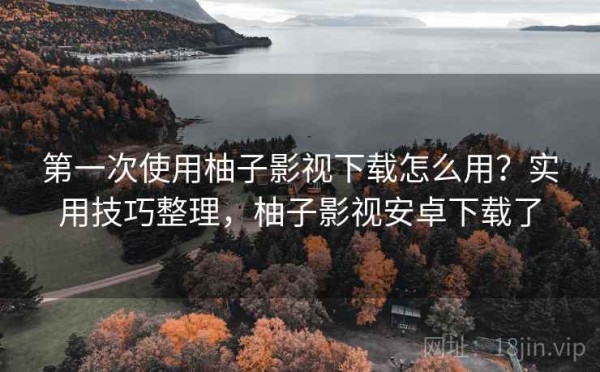 第一次使用柚子影视下载怎么用？实用技巧整理，柚子影视安卓下载了