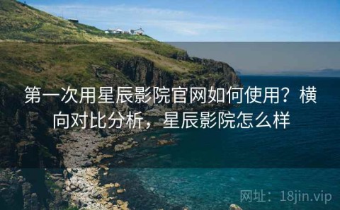 第一次用星辰影院官网如何使用？横向对比分析，星辰影院怎么样