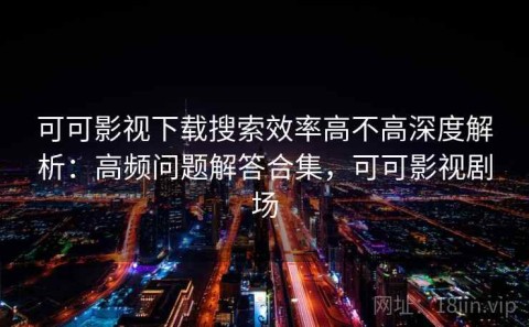 可可影视下载搜索效率高不高深度解析：高频问题解答合集，可可影视剧场