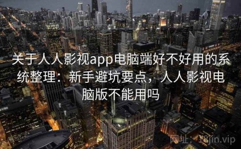 关于人人影视app电脑端好不好用的系统整理：新手避坑要点，人人影视电脑版不能用吗
