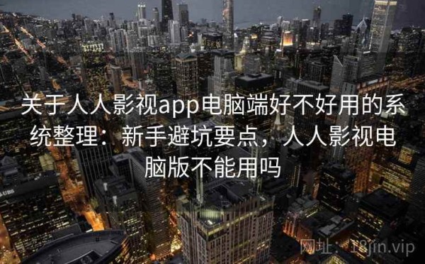 关于人人影视app电脑端好不好用的系统整理：新手避坑要点，人人影视电脑版不能用吗