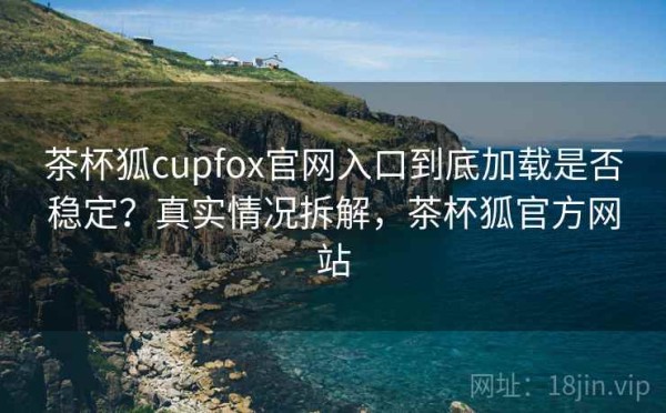茶杯狐cupfox官网入口到底加载是否稳定？真实情况拆解，茶杯狐官方网站