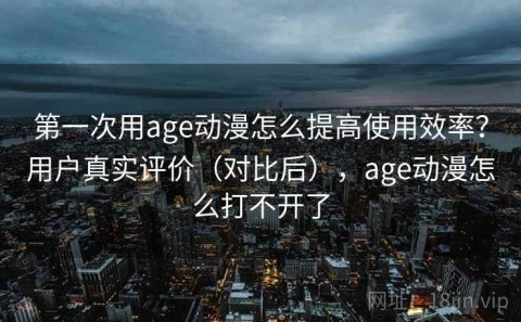 第一次用age动漫怎么提高使用效率？用户真实评价（对比后），age动漫怎么打不开了