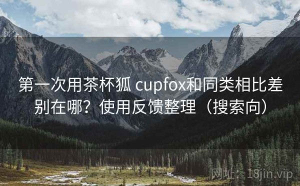 第一次用茶杯狐 cupfox和同类相比差别在哪？使用反馈整理（搜索向）