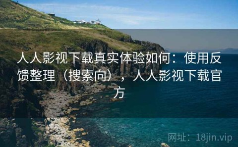 人人影视下载真实体验如何：使用反馈整理（搜索向），人人影视下载官方