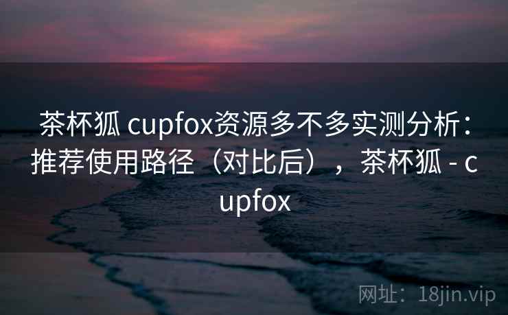 茶杯狐 cupfox资源多不多实测分析：推荐使用路径（对比后），茶杯狐 - cupfox