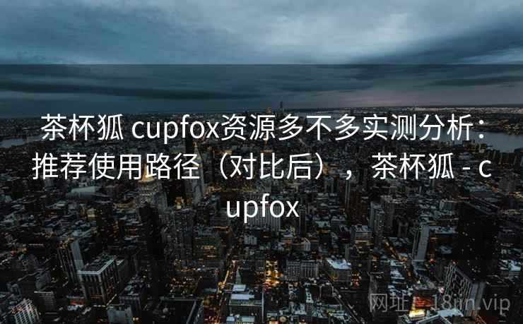 茶杯狐 cupfox资源多不多实测分析：推荐使用路径（对比后），茶杯狐 - cupfox