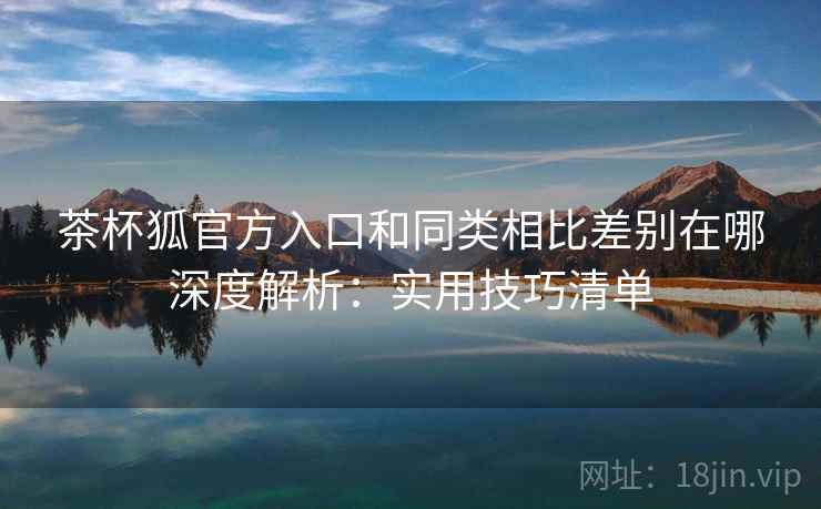 茶杯狐官方入口和同类相比差别在哪深度解析：实用技巧清单