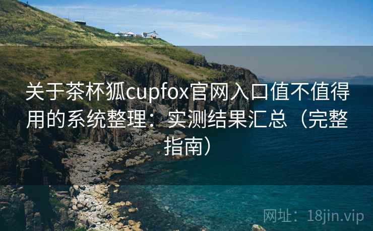 关于茶杯狐cupfox官网入口值不值得用的系统整理：实测结果汇总（完整指南）