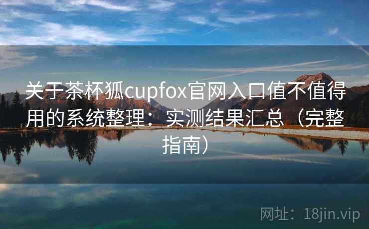 关于茶杯狐cupfox官网入口值不值得用的系统整理：实测结果汇总（完整指南）
