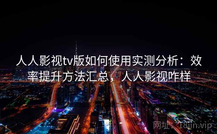 人人影视tv版如何使用实测分析：效率提升方法汇总，人人影视咋样