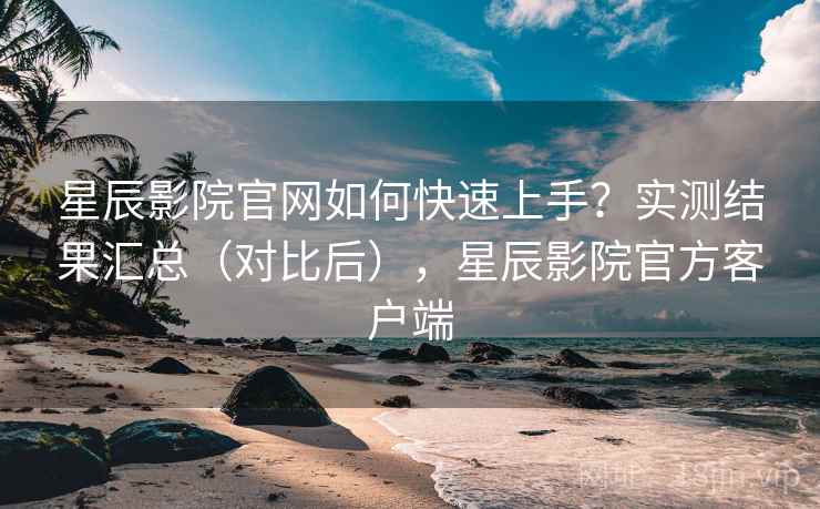 星辰影院官网如何快速上手？实测结果汇总（对比后），星辰影院官方客户端