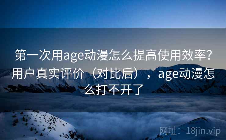 第一次用age动漫怎么提高使用效率？用户真实评价（对比后），age动漫怎么打不开了