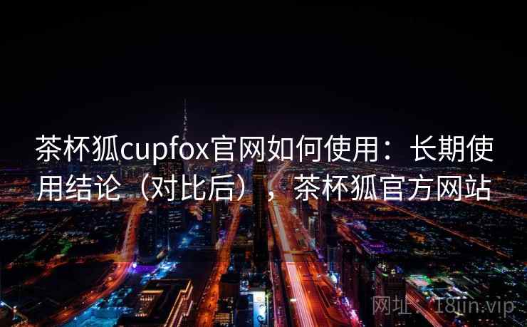 茶杯狐cupfox官网如何使用：长期使用结论（对比后），茶杯狐官方网站