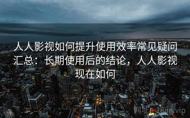人人影视如何提升使用效率常见疑问汇总：长期使用后的结论，人人影视现在如何