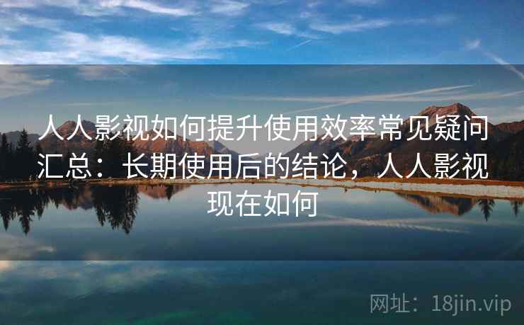 人人影视如何提升使用效率常见疑问汇总：长期使用后的结论，人人影视现在如何
