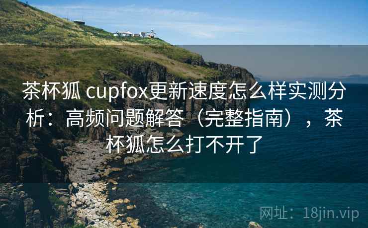 茶杯狐 cupfox更新速度怎么样实测分析：高频问题解答（完整指南），茶杯狐怎么打不开了