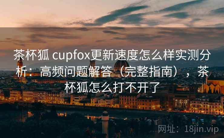 茶杯狐 cupfox更新速度怎么样实测分析：高频问题解答（完整指南），茶杯狐怎么打不开了