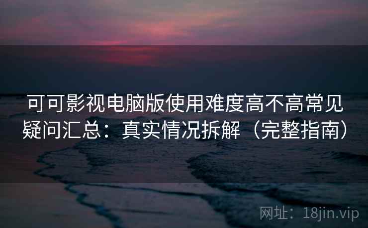 可可影视电脑版使用难度高不高常见疑问汇总：真实情况拆解（完整指南）