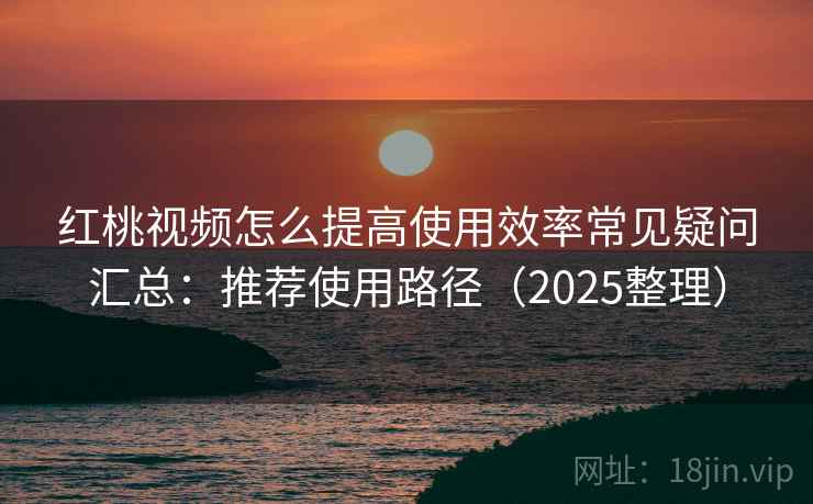 红桃视频怎么提高使用效率常见疑问汇总:推荐使用路径(2025整理) 红桃视频怎么提高使用效率常见疑问汇总:推荐使用路径(2025整理)