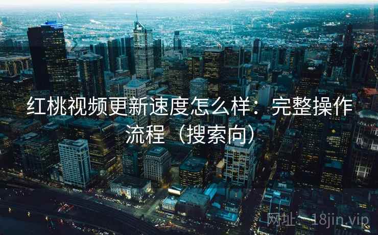 红桃视频更新速度怎么样：完整操作流程（搜索向）