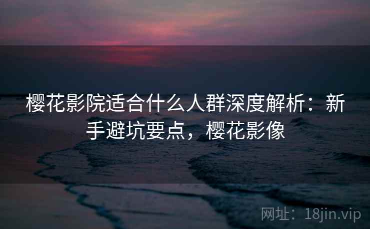 樱花影院适合什么人群深度解析:新手避坑要点,樱花影像 樱花影院适合什么人群深度解析:新手避坑要点,樱花影像