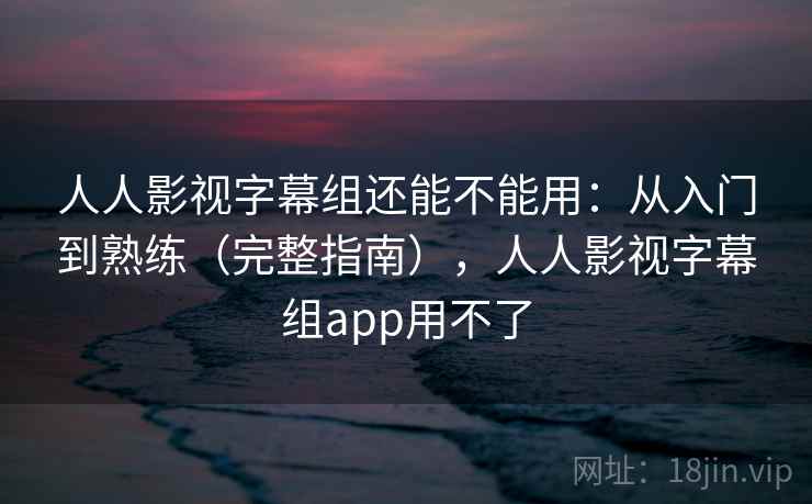 人人影视字幕组还能不能用:从入门到熟练(完整指南),人人影视字幕组app用不了 人人影视字幕组还能不能用:从入门到熟练(完整指南),人人影视字幕组app用不了