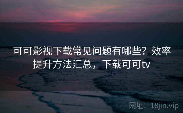 可可影视下载常见问题有哪些？效率提升方法汇总，下载可可tv