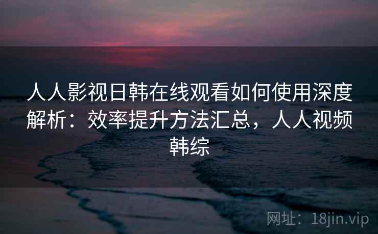 人人影视日韩在线观看如何使用深度解析:效率提升方法汇总,人人视频韩综 人人影视日韩在线观看如何使用深度解析:效率提升方法汇总,人人视频韩综