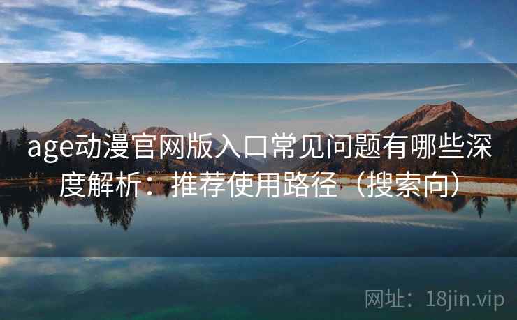 age动漫官网版入口常见问题有哪些深度解析：推荐使用路径（搜索向）