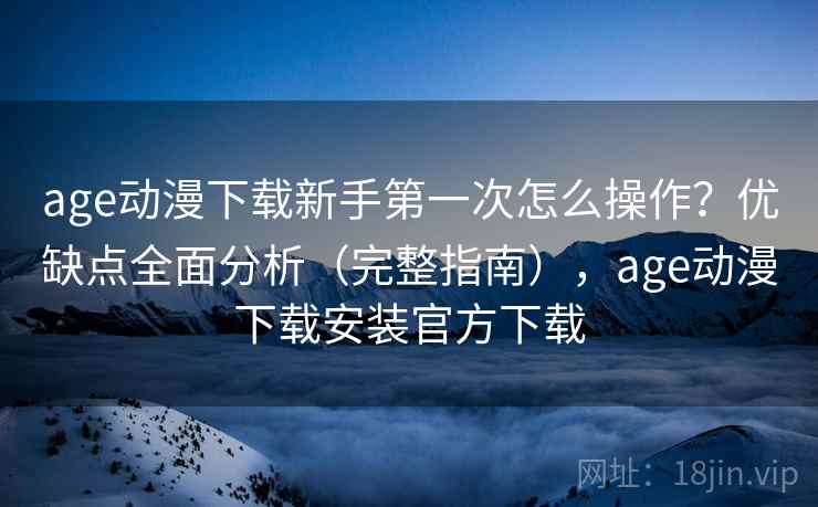 age动漫下载新手第一次怎么操作？优缺点全面分析（完整指南），age动漫下载安装官方下载