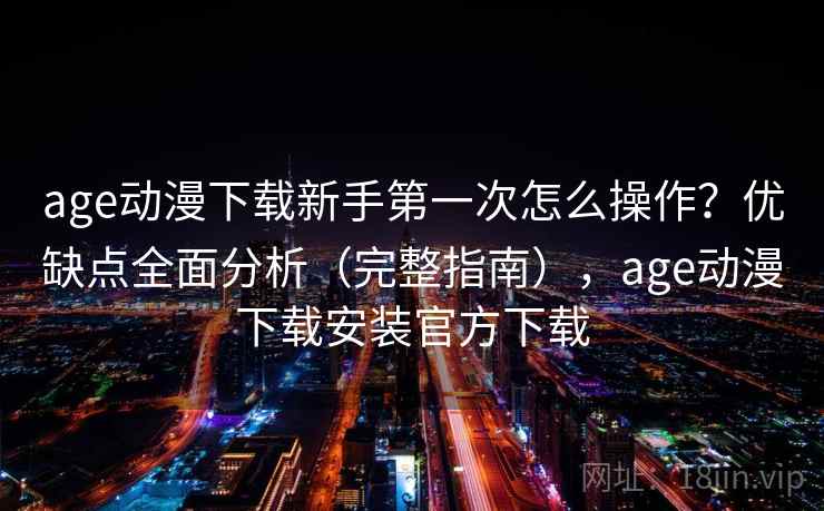age动漫下载新手第一次怎么操作？优缺点全面分析（完整指南），age动漫下载安装官方下载