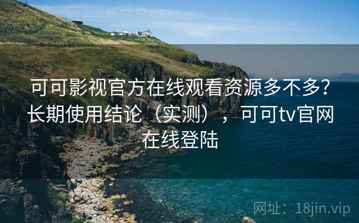 可可影视官方在线观看资源多不多？长期使用结论（实测），可可tv官网在线登陆