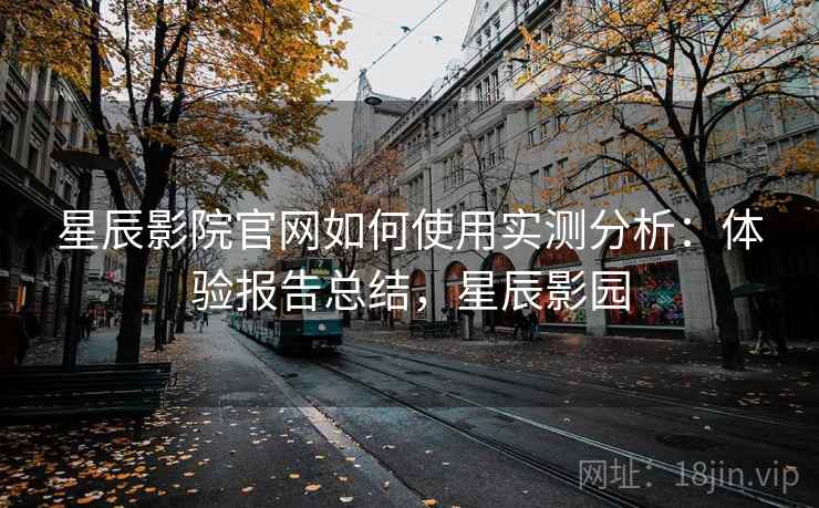 星辰影院官网如何使用实测分析:体验报告总结,星辰影园 星辰影院官网如何使用实测分析:体验报告总结,星辰影园