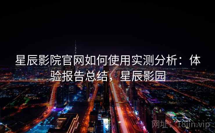 星辰影院官网如何使用实测分析:体验报告总结,星辰影园 星辰影院官网如何使用实测分析:体验报告总结,星辰影园